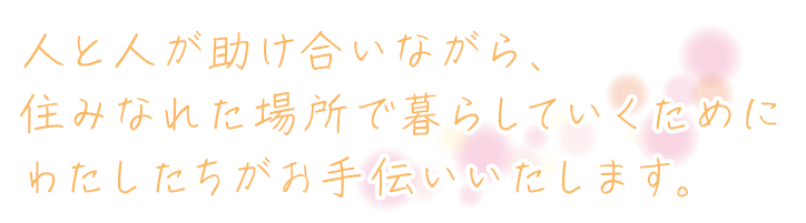 人と人が助け合いながら、住みなれた場所で暮らしていくためにわたしたちがお手伝いいたします。